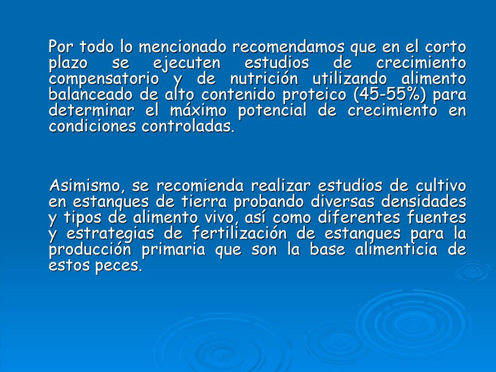 Por todo lo mencionado recomendamos que en el corto plazo se ejecuten estudios de crecimiento compensatorio y de nutrición utilizando alimento balanceado de alto contenido proteico (45-55%) para determinar el máximo potencial de crecimiento en condiciones controladas.