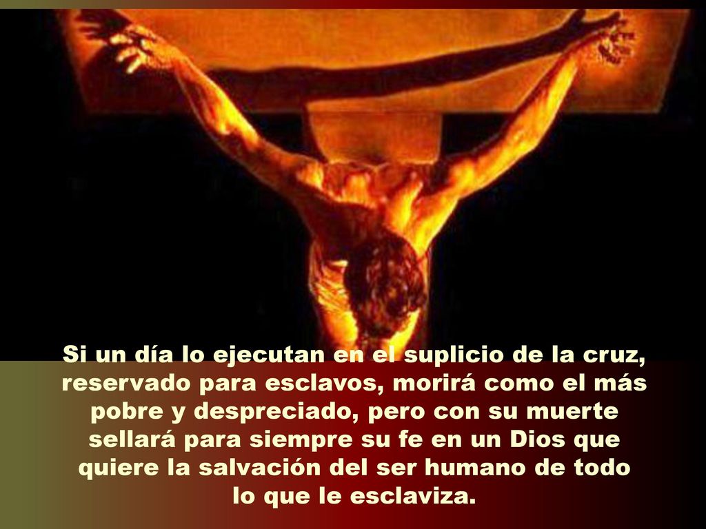 Si un día lo ejecutan en el suplicio de la cruz, reservado para esclavos, morirá como el más pobre y despreciado, pero con su muerte sellará para siempre su fe en un Dios que quiere la salvación del ser humano de todo