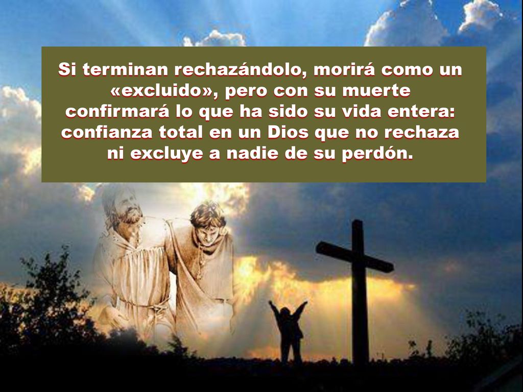 Si terminan rechazándolo, morirá como un «excluido», pero con su muerte confirmará lo que ha sido su vida entera: confianza total en un Dios que no rechaza ni excluye a nadie de su perdón.