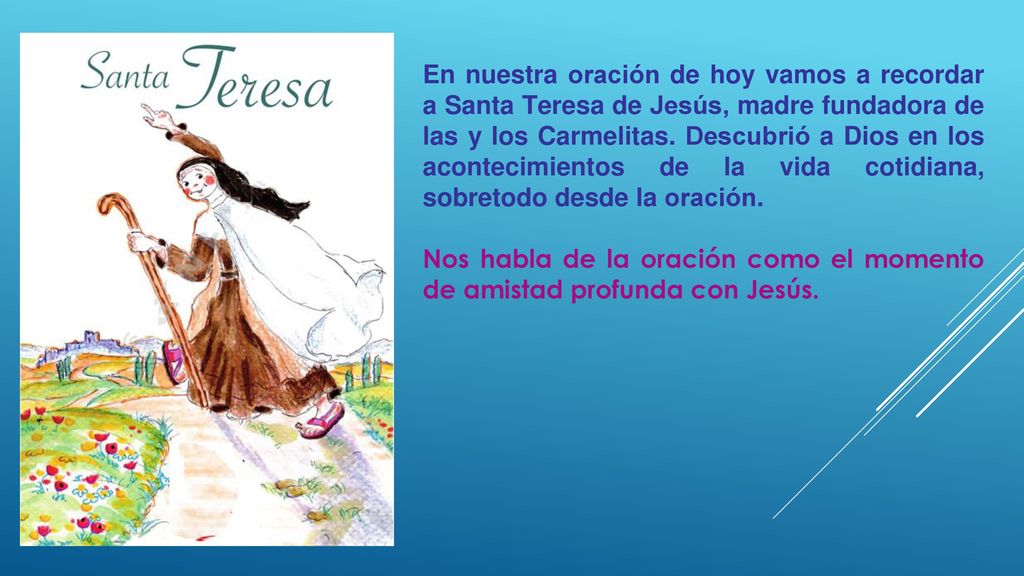 En nuestra oración de hoy vamos a recordar a Santa Teresa de Jesús, madre fundadora de las y los Carmelitas. Descubrió a Dios en los acontecimientos de la vida cotidiana, sobretodo desde la oración.