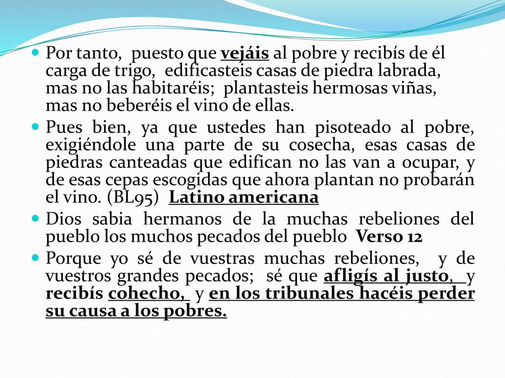 Por tanto, puesto que vejáis al pobre y recibís de él carga de trigo, edificasteis casas de piedra labrada, mas no las habitaréis; plantasteis hermosas viñas, mas no beberéis el vino de ellas.