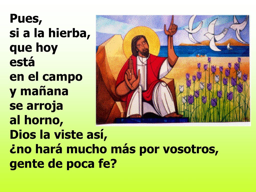 Pues, si a la hierba, que hoy está en el campo y mañana se arroja al horno, Dios la viste así, ¿no hará mucho más por vosotros, gente de poca fe