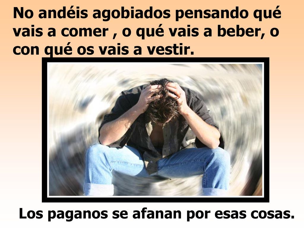 No andéis agobiados pensando qué vais a comer , o qué vais a beber, o con qué os vais a vestir.
