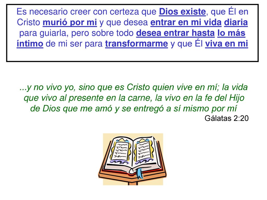 Es necesario creer con certeza que Dios existe, que Él en Cristo murió por mi y que desea entrar en mi vida diaria para guiarla, pero sobre todo desea entrar hasta lo más íntimo de mi ser para transformarme y que Él viva en mi