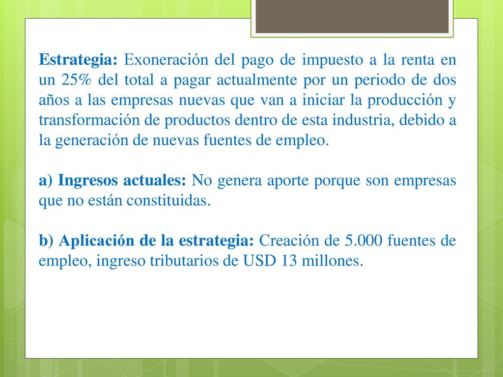 Estrategia: Exoneración del pago de impuesto a la renta en un 25% del total a pagar actualmente por un periodo de dos años a las empresas nuevas que van a iniciar la producción y transformación de productos dentro de esta industria, debido a la generación de nuevas fuentes de empleo.