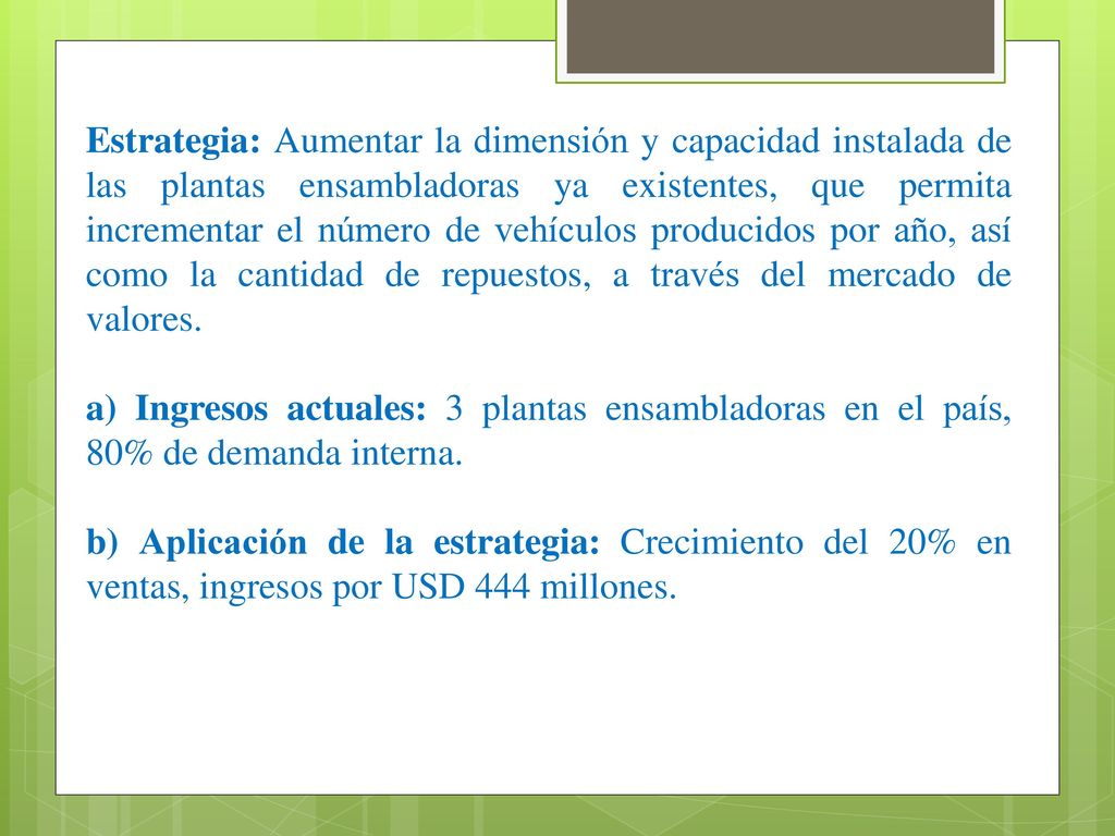 Estrategia: Aumentar la dimensión y capacidad instalada de las plantas ensambladoras ya existentes, que permita incrementar el número de vehículos producidos por año, así como la cantidad de repuestos, a través del mercado de valores.