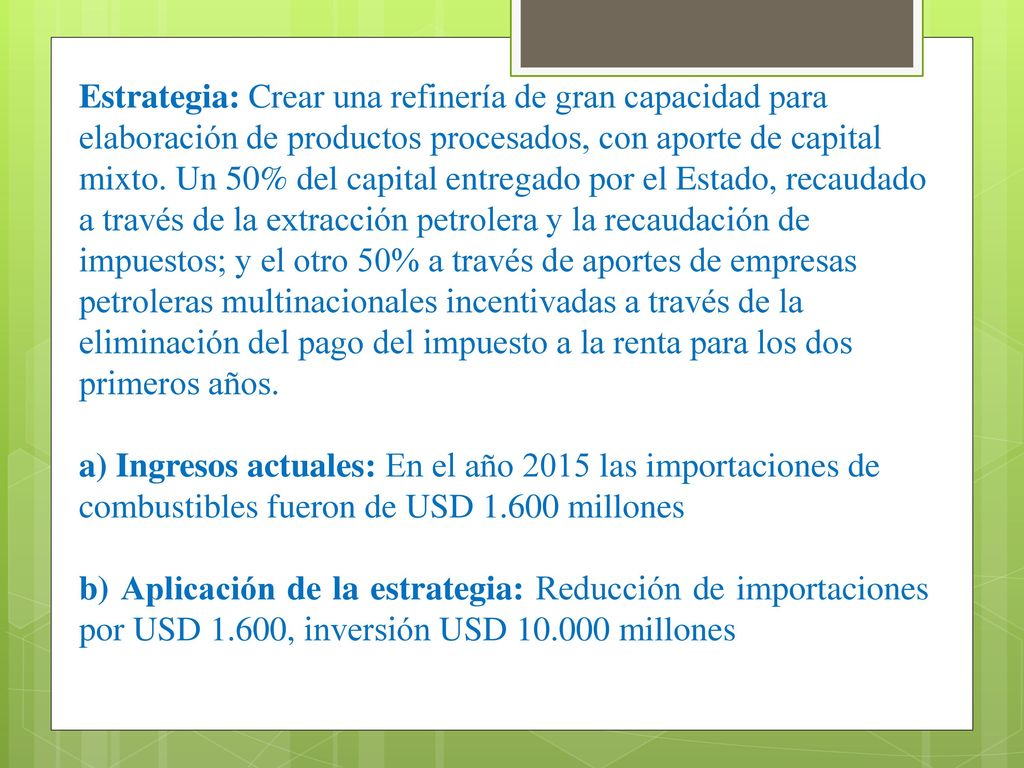Estrategia: Crear una refinería de gran capacidad para elaboración de productos procesados, con aporte de capital mixto. Un 50% del capital entregado por el Estado, recaudado a través de la extracción petrolera y la recaudación de impuestos; y el otro 50% a través de aportes de empresas petroleras multinacionales incentivadas a través de la eliminación del pago del impuesto a la renta para los dos primeros años.