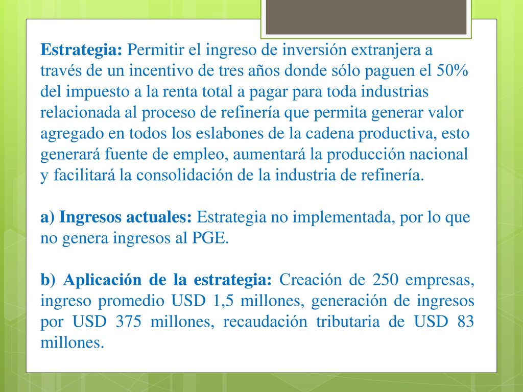 Estrategia: Permitir el ingreso de inversión extranjera a través de un incentivo de tres años donde sólo paguen el 50% del impuesto a la renta total a pagar para toda industrias relacionada al proceso de refinería que permita generar valor agregado en todos los eslabones de la cadena productiva, esto generará fuente de empleo, aumentará la producción nacional y facilitará la consolidación de la industria de refinería.