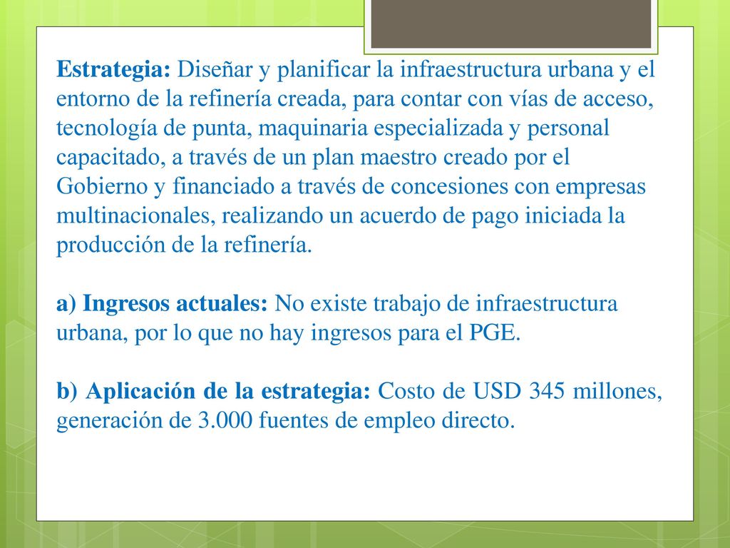 Estrategia: Diseñar y planificar la infraestructura urbana y el entorno de la refinería creada, para contar con vías de acceso, tecnología de punta, maquinaria especializada y personal capacitado, a través de un plan maestro creado por el Gobierno y financiado a través de concesiones con empresas multinacionales, realizando un acuerdo de pago iniciada la producción de la refinería.