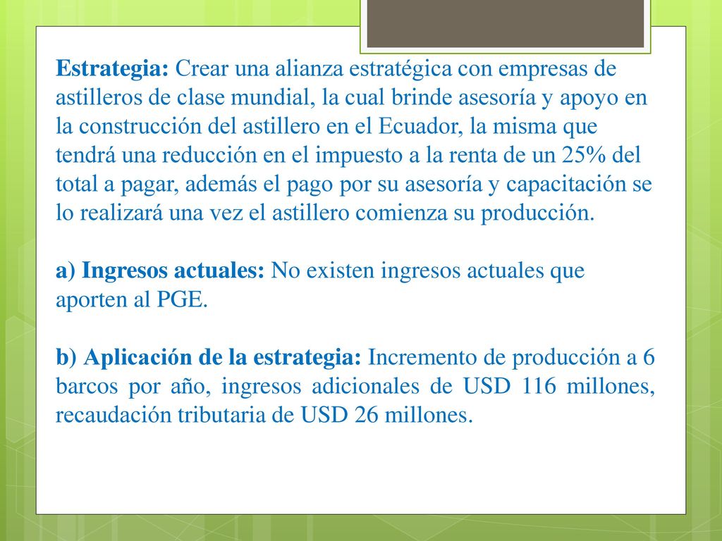Estrategia: Crear una alianza estratégica con empresas de astilleros de clase mundial, la cual brinde asesoría y apoyo en la construcción del astillero en el Ecuador, la misma que tendrá una reducción en el impuesto a la renta de un 25% del total a pagar, además el pago por su asesoría y capacitación se lo realizará una vez el astillero comienza su producción.
