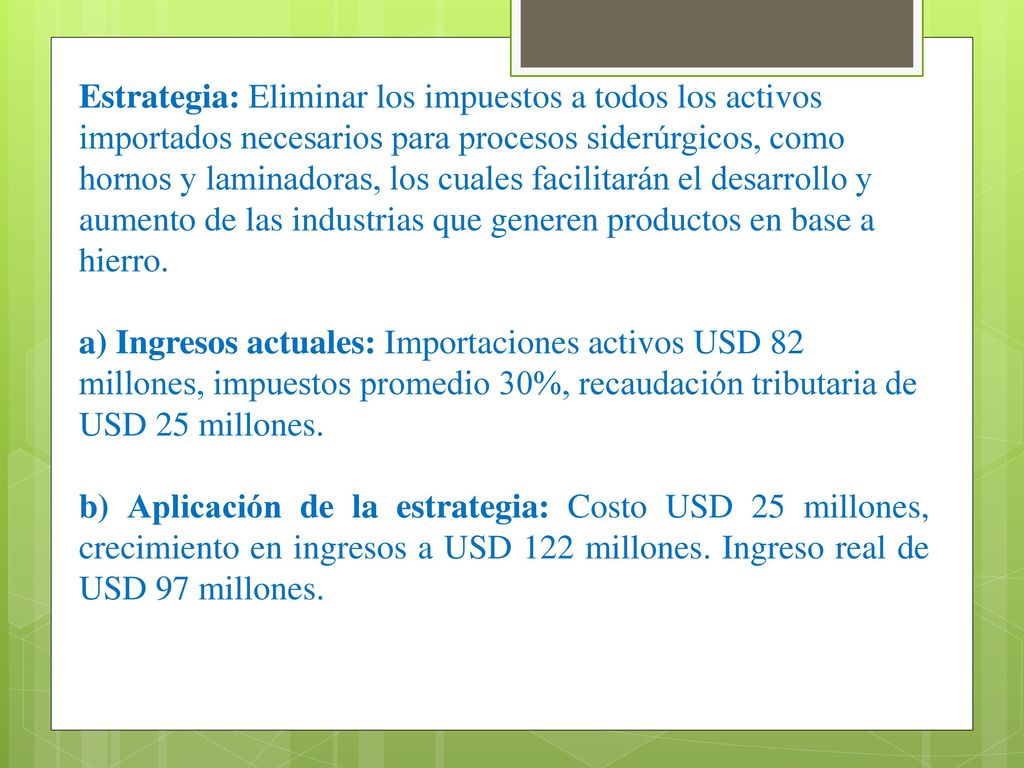 Estrategia: Eliminar los impuestos a todos los activos importados necesarios para procesos siderúrgicos, como hornos y laminadoras, los cuales facilitarán el desarrollo y aumento de las industrias que generen productos en base a hierro.
