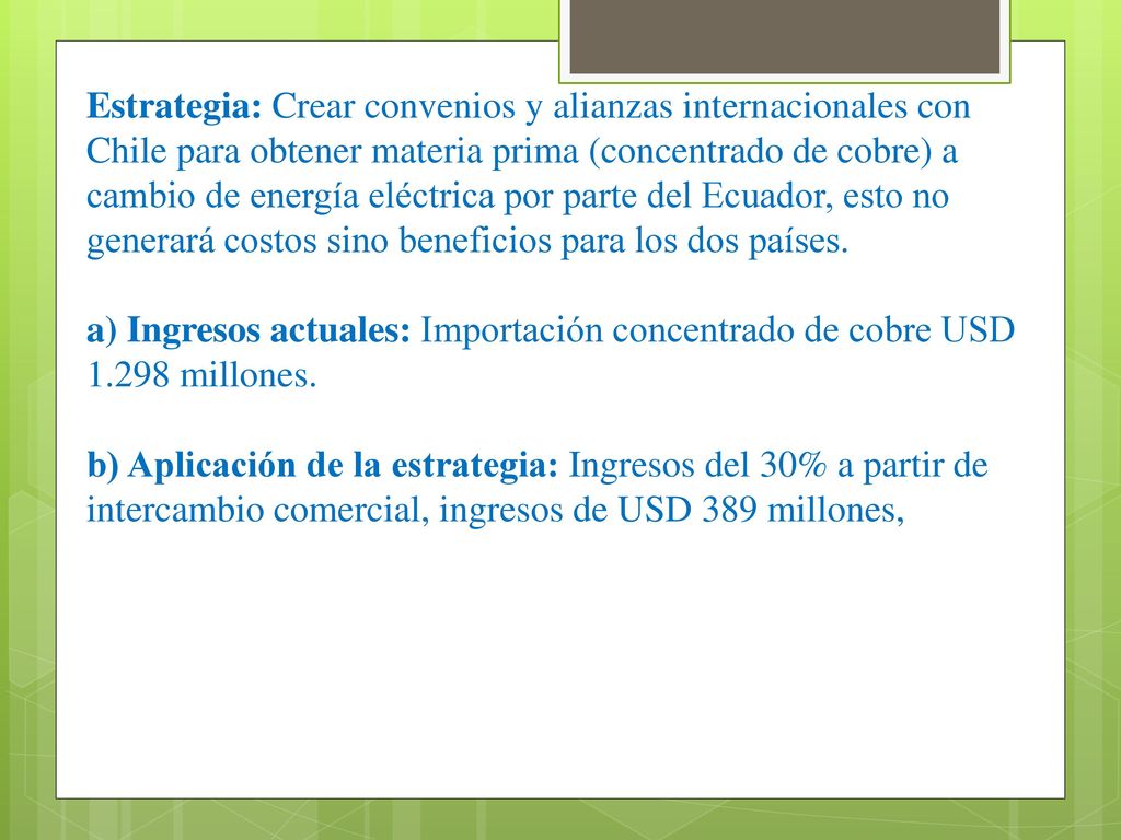 Estrategia: Crear convenios y alianzas internacionales con Chile para obtener materia prima (concentrado de cobre) a cambio de energía eléctrica por parte del Ecuador, esto no generará costos sino beneficios para los dos países.