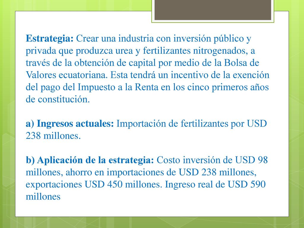 Estrategia: Crear una industria con inversión público y privada que produzca urea y fertilizantes nitrogenados, a través de la obtención de capital por medio de la Bolsa de Valores ecuatoriana. Esta tendrá un incentivo de la exención del pago del Impuesto a la Renta en los cinco primeros años de constitución.