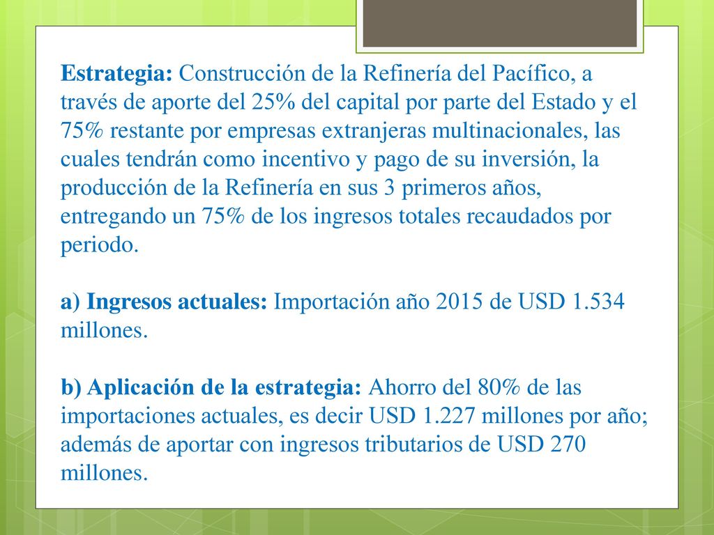 Estrategia: Construcción de la Refinería del Pacífico, a través de aporte del 25% del capital por parte del Estado y el 75% restante por empresas extranjeras multinacionales, las cuales tendrán como incentivo y pago de su inversión, la producción de la Refinería en sus 3 primeros años, entregando un 75% de los ingresos totales recaudados por periodo.