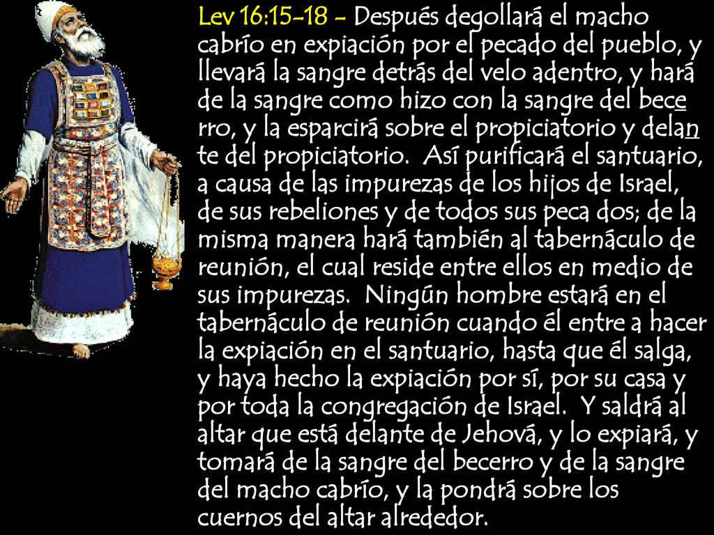 Lev 16: Después degollará el macho cabrío en expiación por el pecado del pueblo, y llevará la sangre detrás del velo adentro, y hará de la sangre como hizo con la sangre del bece rro, y la esparcirá sobre el propiciatorio y delan te del propiciatorio.