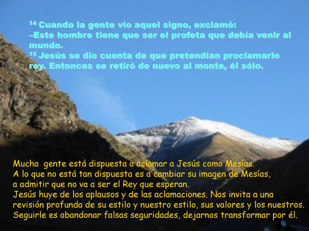 14 Cuando la gente vio aquel signo, exclamó: –Este hombre tiene que ser el profeta que debía venir al mundo. 15 Jesús se dio cuenta de que pretendían proclamarlo rey. Entonces se retiró de nuevo al monte, él sólo.