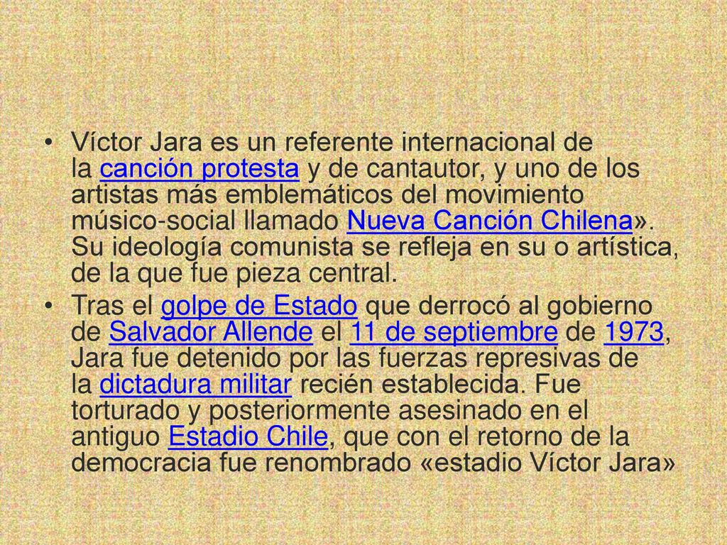 Víctor Jara es un referente internacional de la canción protesta y de cantautor, y uno de los artistas más emblemáticos del movimiento músico-social llamado Nueva Canción Chilena». Su ideología comunista se refleja en su o artística, de la que fue pieza central.