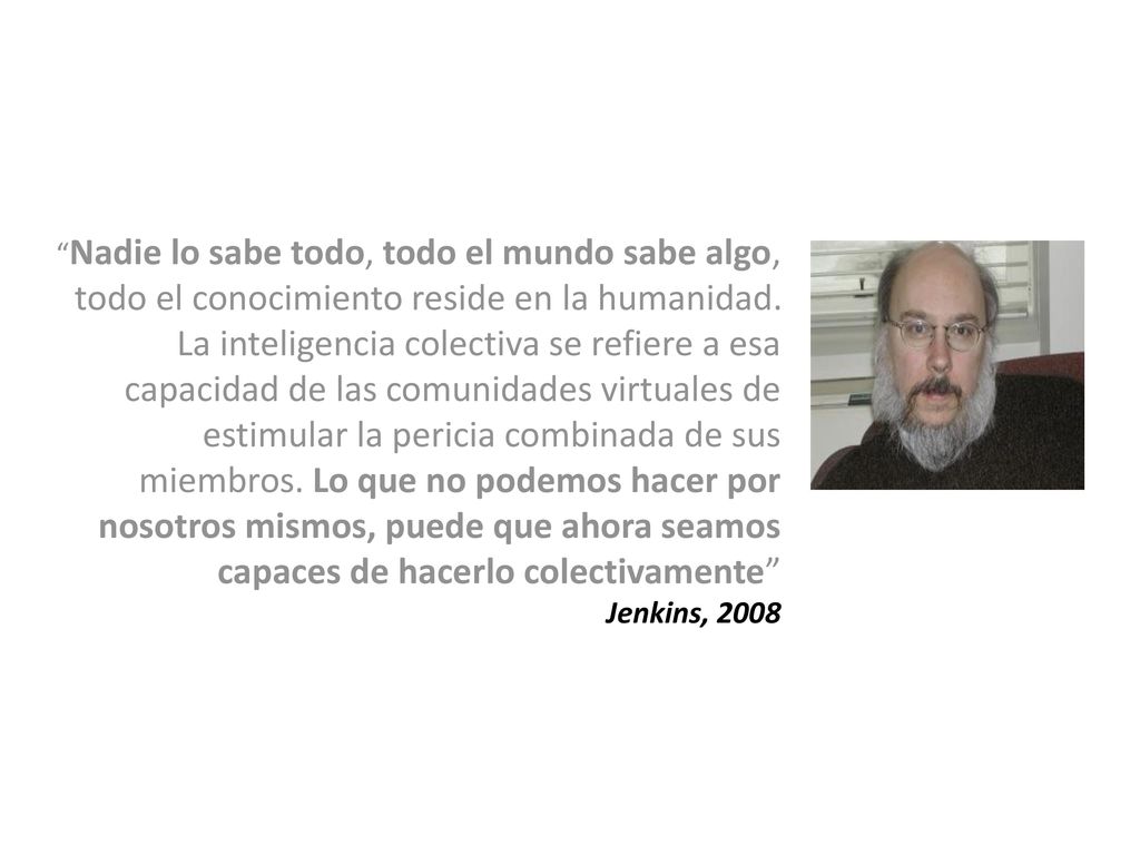 Nadie lo sabe todo, todo el mundo sabe algo, todo el conocimiento reside en la humanidad. La inteligencia colectiva se refiere a esa capacidad de las comunidades virtuales de estimular la pericia combinada de sus miembros. Lo que no podemos hacer por nosotros mismos, puede que ahora seamos capaces de hacerlo colectivamente