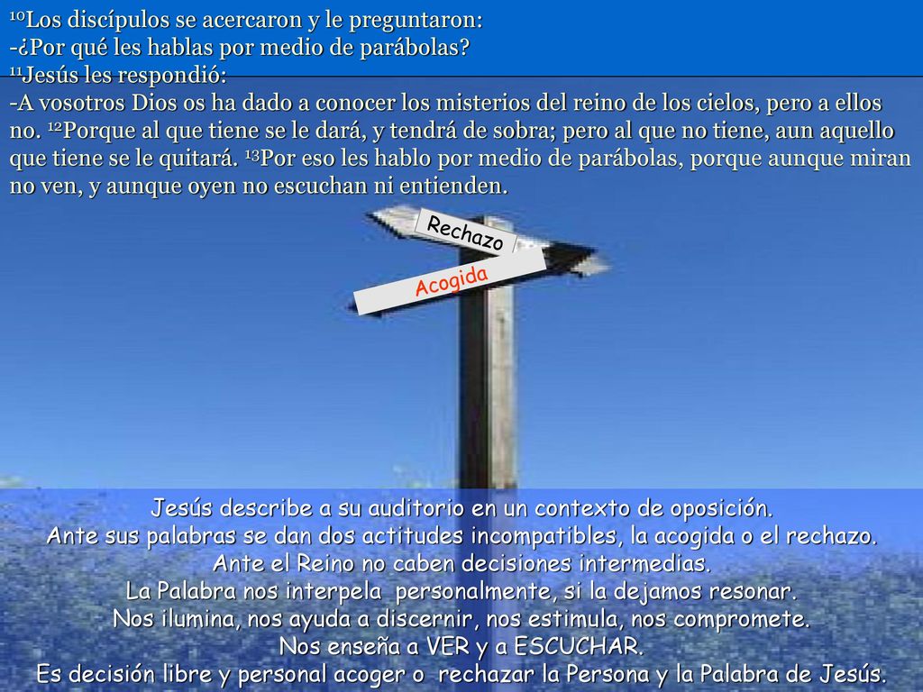 10Los discípulos se acercaron y le preguntaron: -¿Por qué les hablas por medio de parábolas 11Jesús les respondió: -A vosotros Dios os ha dado a conocer los misterios del reino de los cielos, pero a ellos no. 12Porque al que tiene se le dará, y tendrá de sobra; pero al que no tiene, aun aquello que tiene se le quitará. 13Por eso les hablo por medio de parábolas, porque aunque miran no ven, y aunque oyen no escuchan ni entienden.