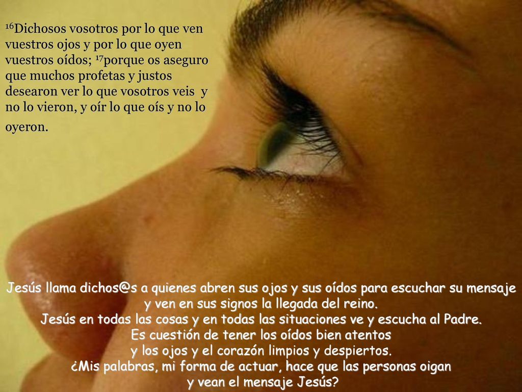 16Dichosos vosotros por lo que ven vuestros ojos y por lo que oyen vuestros oídos; 17porque os aseguro que muchos profetas y justos desearon ver lo que vosotros veis y no lo vieron, y oír lo que oís y no lo oyeron.