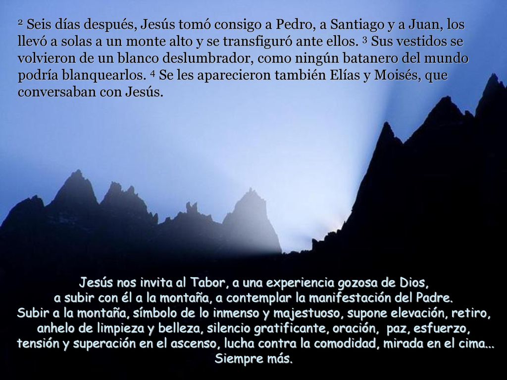 2 Seis días después, Jesús tomó consigo a Pedro, a Santiago y a Juan, los llevó a solas a un monte alto y se transfiguró ante ellos. 3 Sus vestidos se volvieron de un blanco deslumbrador, como ningún batanero del mundo podría blanquearlos. 4 Se les aparecieron también Elías y Moisés, que conversaban con Jesús.