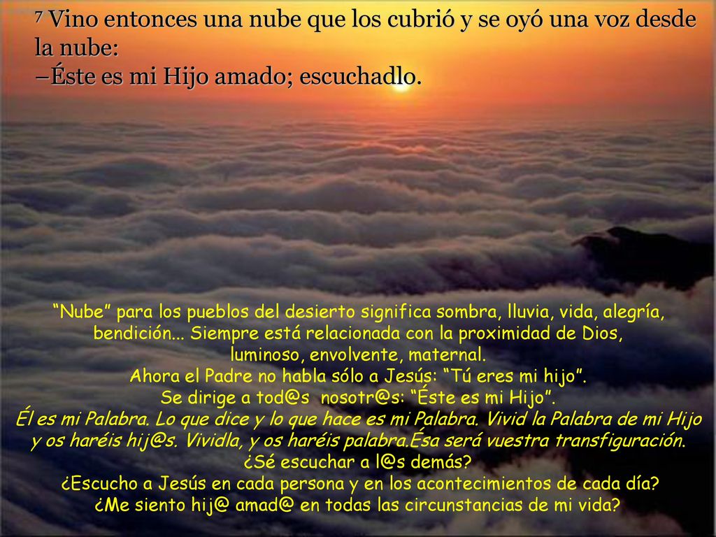 7 Vino entonces una nube que los cubrió y se oyó una voz desde la nube: –Éste es mi Hijo amado; escuchadlo.