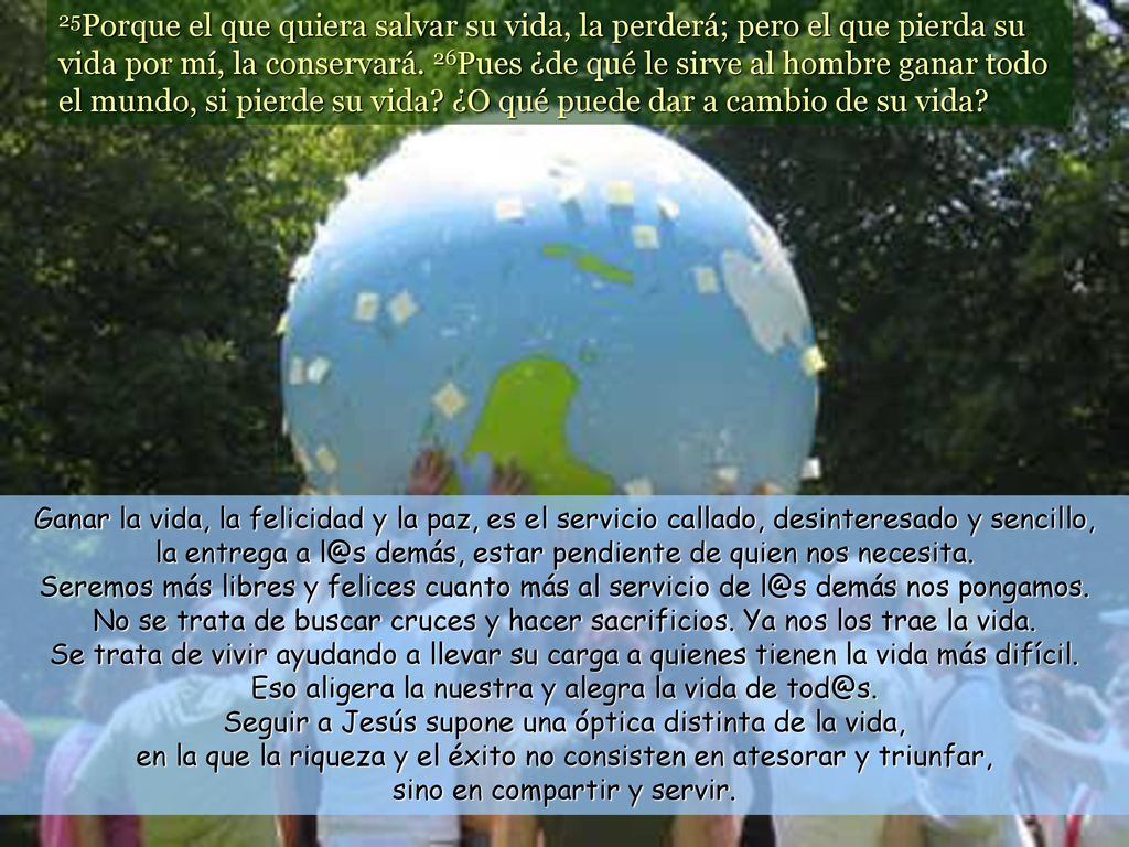 25Porque el que quiera salvar su vida, la perderá; pero el que pierda su vida por mí, la conservará. 26Pues ¿de qué le sirve al hombre ganar todo el mundo, si pierde su vida ¿O qué puede dar a cambio de su vida