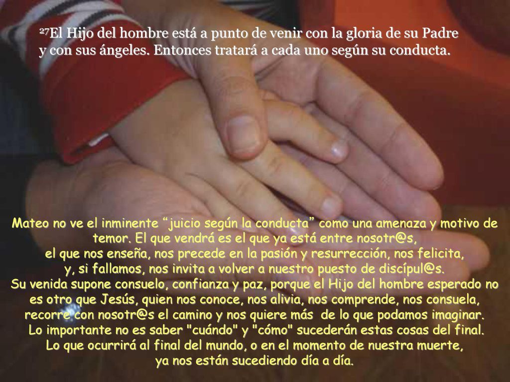 27El Hijo del hombre está a punto de venir con la gloria de su Padre y con sus ángeles. Entonces tratará a cada uno según su conducta.
