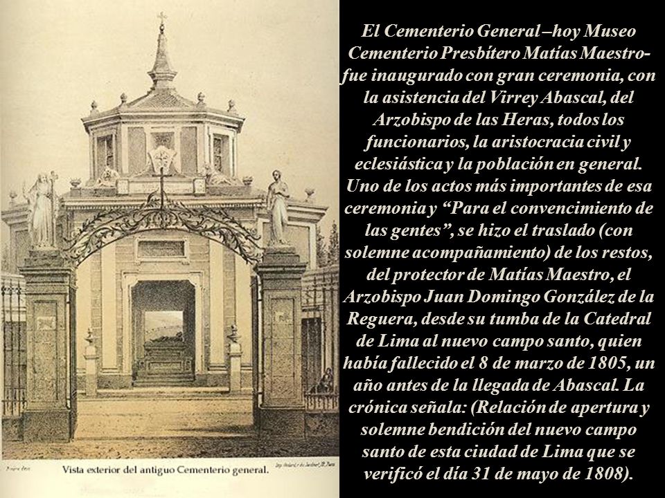 El Cementerio General –hoy Museo Cementerio Presbítero Matías Maestro- fue inaugurado con gran ceremonia, con la asistencia del Virrey Abascal, del Arzobispo de las Heras, todos los funcionarios, la aristocracia civil y eclesiástica y la población en general. Uno de los actos más importantes de esa ceremonia y Para el convencimiento de las gentes , se hizo el traslado (con solemne acompañamiento) de los restos, del protector de Matías Maestro, el Arzobispo Juan Domingo González de la Reguera, desde su tumba de la Catedral de Lima al nuevo campo santo, quien había fallecido el 8 de marzo de 1805, un año antes de la llegada de Abascal. La crónica señala: (Relación de apertura y solemne bendición del nuevo campo santo de esta ciudad de Lima que se verificó el día 31 de mayo de 1808).