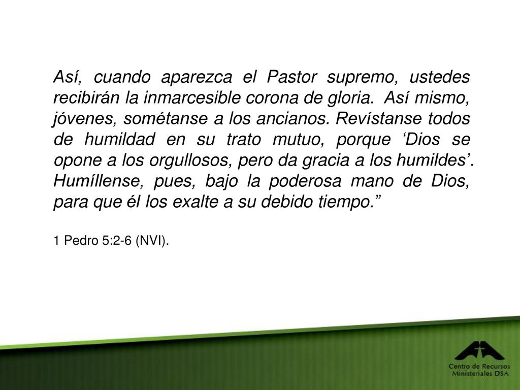 Así, cuando aparezca el Pastor supremo, ustedes recibirán la inmarcesible corona de gloria. Así mismo, jóvenes, sométanse a los ancianos. Revístanse todos de humildad en su trato mutuo, porque ‘Dios se opone a los orgullosos, pero da gracia a los humildes’. Humíllense, pues, bajo la poderosa mano de Dios, para que él los exalte a su debido tiempo.