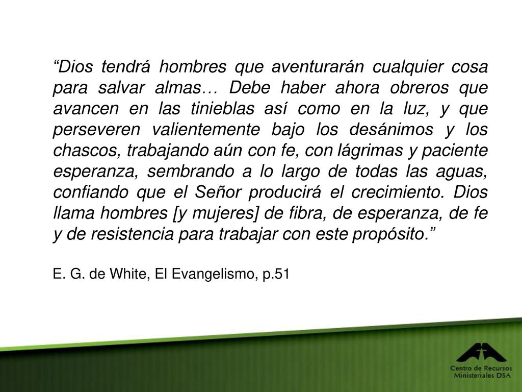 Dios tendrá hombres que aventurarán cualquier cosa para salvar almas… Debe haber ahora obreros que avancen en las tinieblas así como en la luz, y que perseveren valientemente bajo los desánimos y los chascos, trabajando aún con fe, con lágrimas y paciente esperanza, sembrando a lo largo de todas las aguas, confiando que el Señor producirá el crecimiento. Dios llama hombres [y mujeres] de fibra, de esperanza, de fe y de resistencia para trabajar con este propósito.
