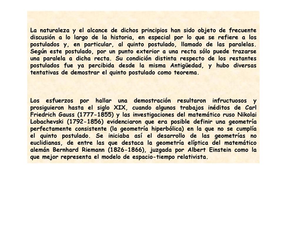 La naturaleza y el alcance de dichos principios han sido objeto de frecuente discusión a lo largo de la historia, en especial por lo que se refiere a los postulados y, en particular, al quinto postulado, llamado de las paralelas. Según este postulado, por un punto exterior a una recta sólo puede trazarse una paralela a dicha recta. Su condición distinta respecto de los restantes postulados fue ya percibida desde la misma Antigüedad, y hubo diversas tentativas de demostrar el quinto postulado como teorema.