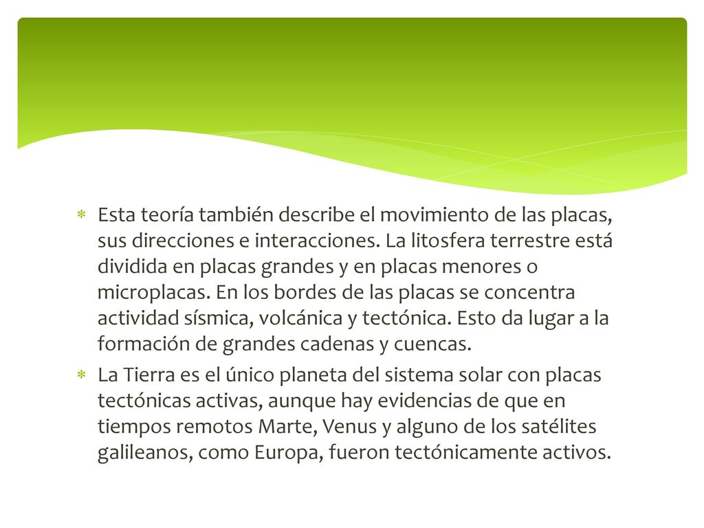Esta teoría también describe el movimiento de las placas, sus direcciones e interacciones. La litosfera terrestre está dividida en placas grandes y en placas menores o microplacas. En los bordes de las placas se concentra actividad sísmica, volcánica y tectónica. Esto da lugar a la formación de grandes cadenas y cuencas.