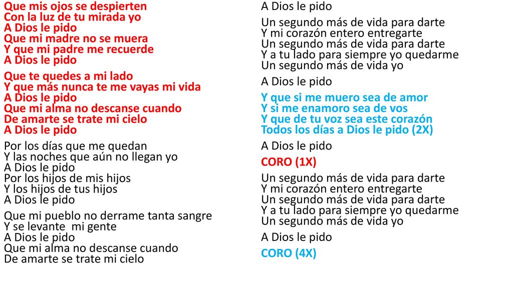 Que mis ojos se despierten Con la luz de tu mirada yo A Dios le pido Que mi madre no se muera Y que mi padre me recuerde A Dios le pido Que te quedes a mi lado Y que más nunca te me vayas mi vida A Dios le pido Que mi alma no descanse cuando De amarte se trate mi cielo A Dios le pido Por los días que me quedan Y las noches que aún no llegan yo A Dios le pido Por los hijos de mis hijos Y los hijos de tus hijos A Dios le pido Que mi pueblo no derrame tanta sangre Y se levante mi gente A Dios le pido Que mi alma no descanse cuando De amarte se trate mi cielo A Dios le pido Un segundo más de vida para darte Y mi corazón entero entregarte Un segundo más de vida para darte Y a tu lado para siempre yo quedarme Un segundo más de vida yo Y que si me muero sea de amor Y si me enamoro sea de vos Y que de tu voz sea este corazón Todos los días a Dios le pido (2X) CORO (1X) CORO (4X)