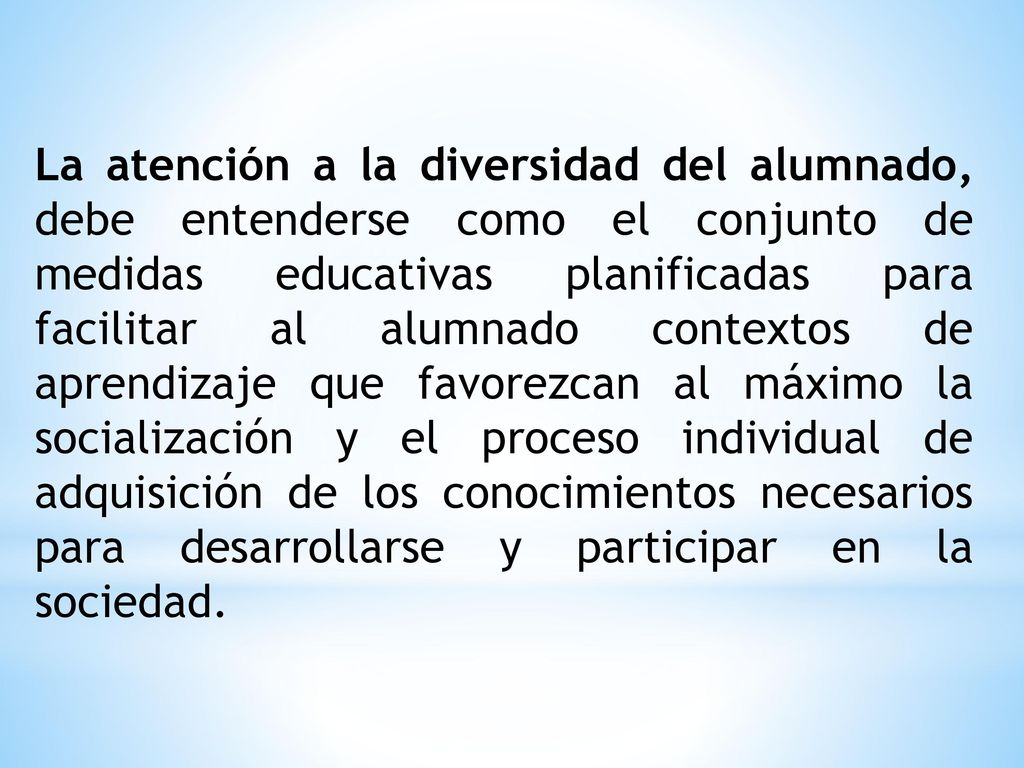 La atención a la diversidad del alumnado, debe entenderse como el conjunto de medidas educativas planificadas para facilitar al alumnado contextos de aprendizaje que favorezcan al máximo la socialización y el proceso individual de adquisición de los conocimientos necesarios para desarrollarse y participar en la sociedad.