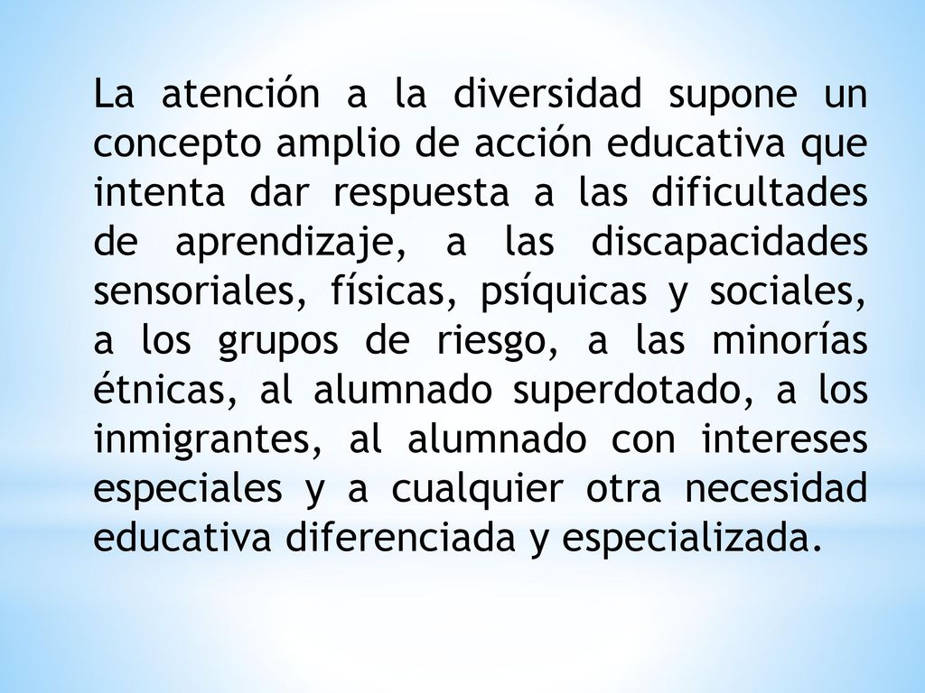 La atención a la diversidad supone un concepto amplio de acción educativa que intenta dar respuesta a las dificultades de aprendizaje, a las discapacidades sensoriales, físicas, psíquicas y sociales, a los grupos de riesgo, a las minorías étnicas, al alumnado superdotado, a los inmigrantes, al alumnado con intereses especiales y a cualquier otra necesidad educativa diferenciada y especializada.