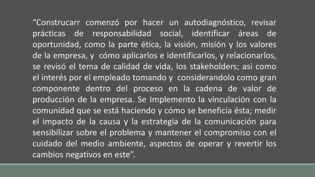 Construcarr comenzó por hacer un autodiagnóstico, revisar prácticas de responsabilidad social, identificar áreas de oportunidad, como la parte ética, la visión, misión y los valores de la empresa, y cómo aplicarlos e identificarlos, y relacionarlos, se revisó el tema de calidad de vida, los stakeholders; asi como el interés por el empleado tomando y considerandolo como gran componente dentro del proceso en la cadena de valor de producción de la empresa.