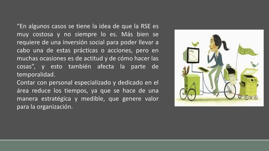 En algunos casos se tiene la idea de que la RSE es muy costosa y no siempre lo es. Más bien se requiere de una inversión social para poder llevar a cabo una de estas prácticas o acciones, pero en muchas ocasiones es de actitud y de cómo hacer las cosas , y esto también afecta la parte de temporalidad.