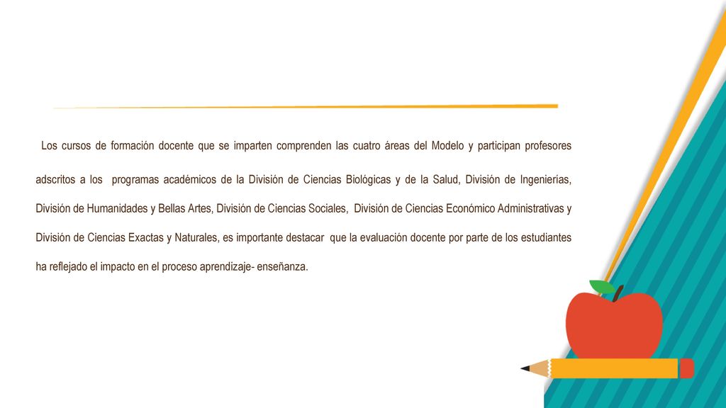 Los cursos de formación docente que se imparten comprenden las cuatro áreas del Modelo y participan profesores adscritos a los programas académicos de la División de Ciencias Biológicas y de la Salud, División de Ingenierías, División de Humanidades y Bellas Artes, División de Ciencias Sociales, División de Ciencias Económico Administrativas y División de Ciencias Exactas y Naturales, es importante destacar que la evaluación docente por parte de los estudiantes ha reflejado el impacto en el proceso aprendizaje- enseñanza.