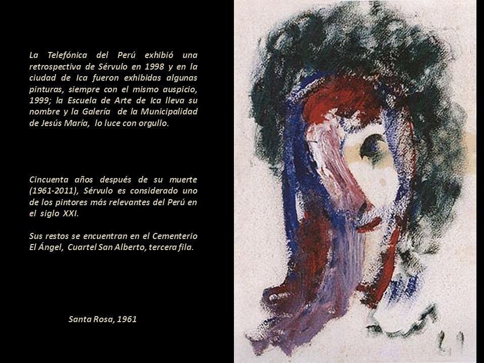 La Telefónica del Perú exhibió una retrospectiva de Sérvulo en 1998 y en la ciudad de Ica fueron exhibidas algunas pinturas, siempre con el mismo auspicio, 1999; la Escuela de Arte de Ica lleva su nombre y la Galería de la Municipalidad de Jesús María, lo luce con orgullo Cincuenta años después de su muerte ( ), Sérvulo es considerado uno de los pintores más relevantes del Perú en el siglo XXI Sus restos se encuentran en el Cementerio El Ángel, Cuartel San Alberto, tercera fila.