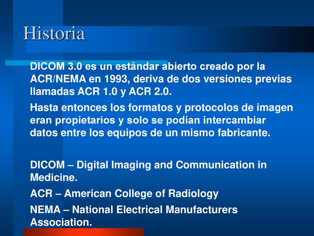 Historia DICOM 3.0 es un estándar abierto creado por la ACR/NEMA en 1993, deriva de dos versiones previas llamadas ACR 1.0 y ACR 2.0.