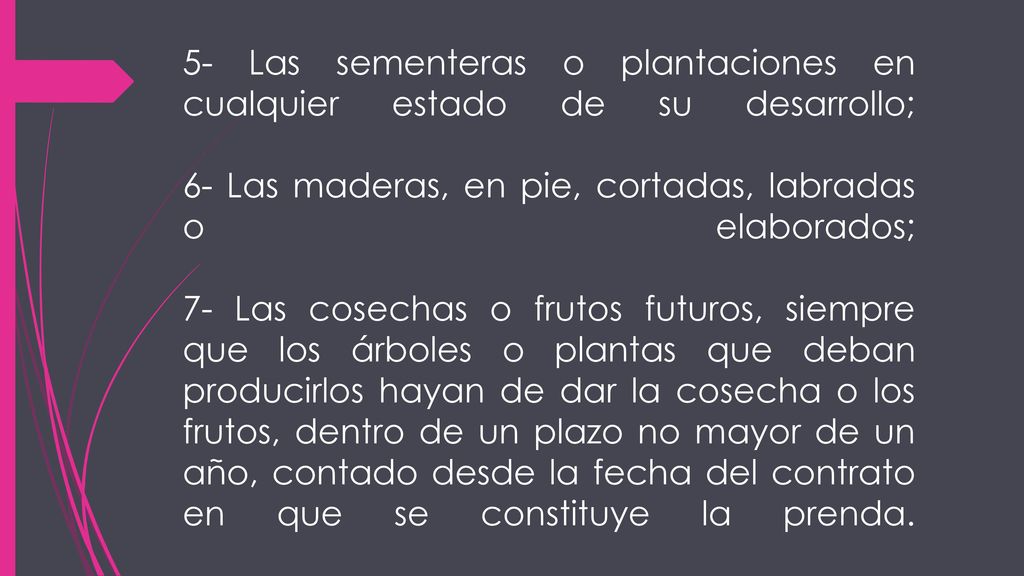 5- Las sementeras o plantaciones en cualquier estado de su desarrollo; 6- Las maderas, en pie, cortadas, labradas o elaborados; 7- Las cosechas o frutos futuros, siempre que los árboles o plantas que deban producirlos hayan de dar la cosecha o los frutos, dentro de un plazo no mayor de un año, contado desde la fecha del contrato en que se constituye la prenda.