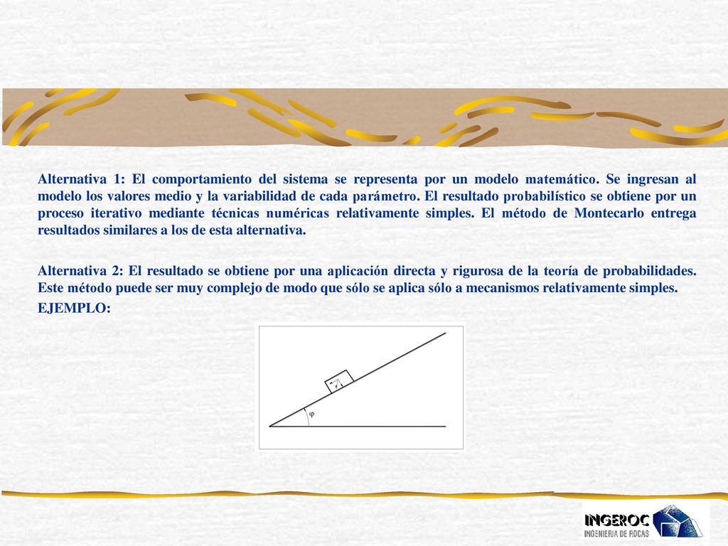 Alternativa 1: El comportamiento del sistema se representa por un modelo matemático. Se ingresan al modelo los valores medio y la variabilidad de cada parámetro. El resultado probabilístico se obtiene por un proceso iterativo mediante técnicas numéricas relativamente simples. El método de Montecarlo entrega resultados similares a los de esta alternativa.
