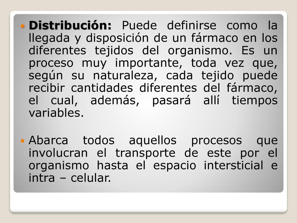 Distribución: Puede definirse como la llegada y disposición de un fármaco en los diferentes tejidos del organismo. Es un proceso muy importante, toda vez que, según su naturaleza, cada tejido puede recibir cantidades diferentes del fármaco, el cual, además, pasará allí tiempos variables.