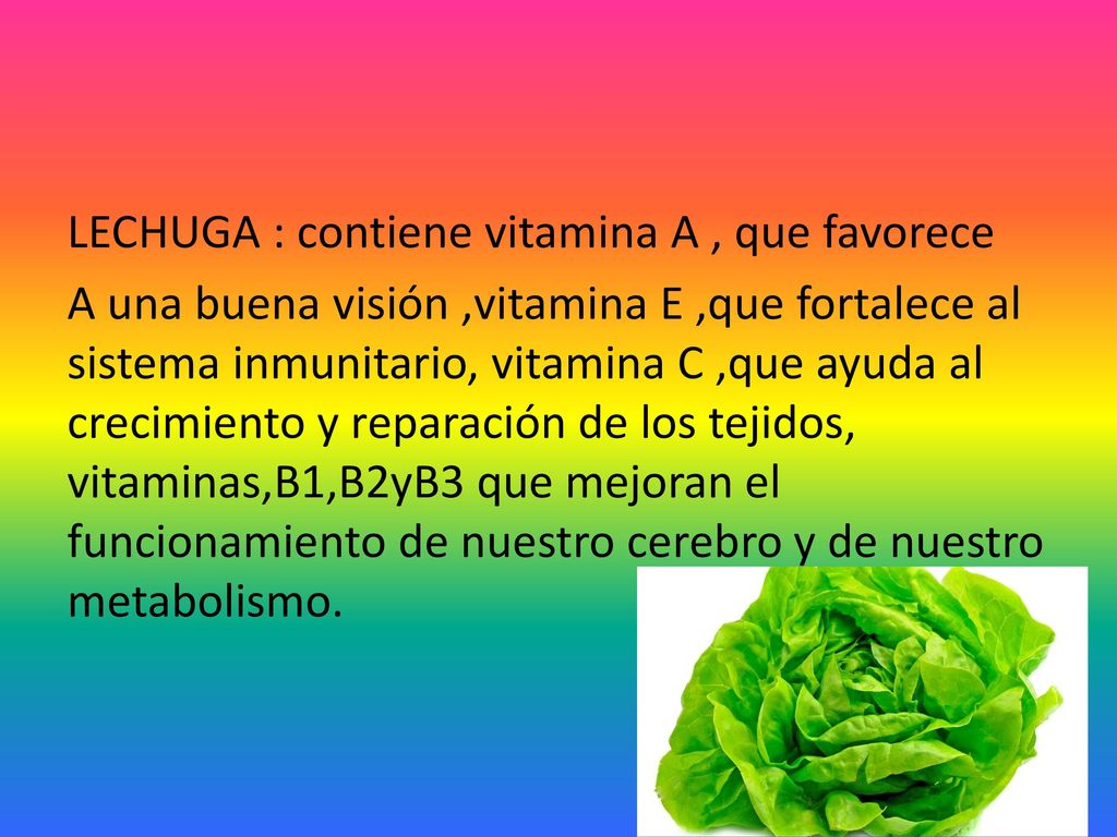 LECHUGA : contiene vitamina A , que favorece A una buena visión ,vitamina E ,que fortalece al sistema inmunitario, vitamina C ,que ayuda al crecimiento y reparación de los tejidos, vitaminas,B1,B2yB3 que mejoran el funcionamiento de nuestro cerebro y de nuestro metabolismo.