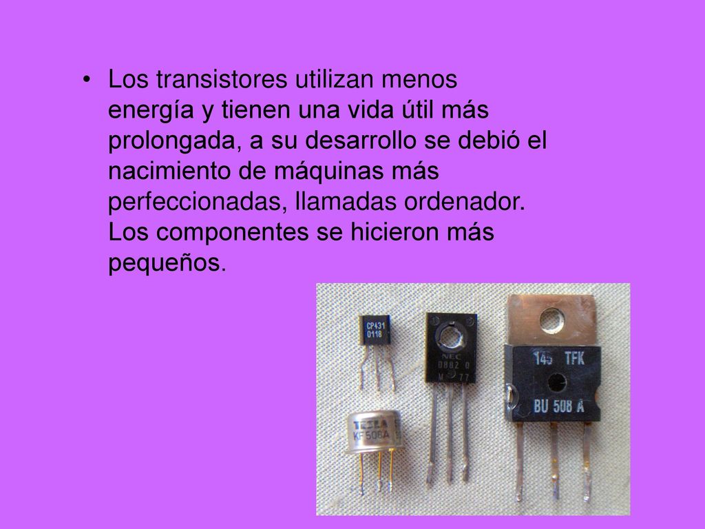 Los transistores utilizan menos energía y tienen una vida útil más prolongada, a su desarrollo se debió el nacimiento de máquinas más perfeccionadas, llamadas ordenador.