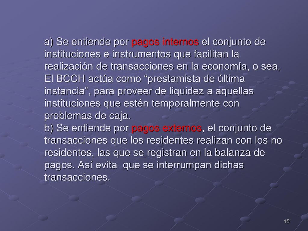 a) Se entiende por pagos internos el conjunto de instituciones e instrumentos que facilitan la realización de transacciones en la economía, o sea, El BCCH actúa como prestamista de última instancia , para proveer de liquidez a aquellas instituciones que estén temporalmente con problemas de caja.