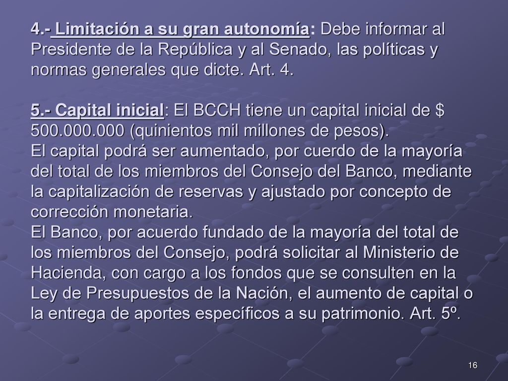 4.- Limitación a su gran autonomía: Debe informar al Presidente de la República y al Senado, las políticas y normas generales que dicte. Art Capital inicial: El BCCH tiene un capital inicial de $ (quinientos mil millones de pesos). El capital podrá ser aumentado, por cuerdo de la mayoría del total de los miembros del Consejo del Banco, mediante la capitalización de reservas y ajustado por concepto de corrección monetaria. El Banco, por acuerdo fundado de la mayoría del total de los miembros del Consejo, podrá solicitar al Ministerio de Hacienda, con cargo a los fondos que se consulten en la Ley de Presupuestos de la Nación, el aumento de capital o la entrega de aportes específicos a su patrimonio. Art. 5º.