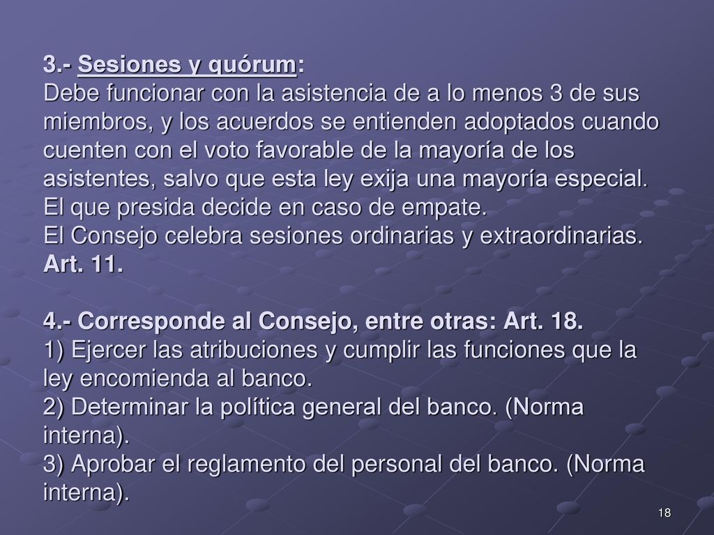 3.- Sesiones y quórum: Debe funcionar con la asistencia de a lo menos 3 de sus miembros, y los acuerdos se entienden adoptados cuando cuenten con el voto favorable de la mayoría de los asistentes, salvo que esta ley exija una mayoría especial. El que presida decide en caso de empate. El Consejo celebra sesiones ordinarias y extraordinarias. Art Corresponde al Consejo, entre otras: Art ) Ejercer las atribuciones y cumplir las funciones que la ley encomienda al banco. 2) Determinar la política general del banco. (Norma interna). 3) Aprobar el reglamento del personal del banco. (Norma interna).