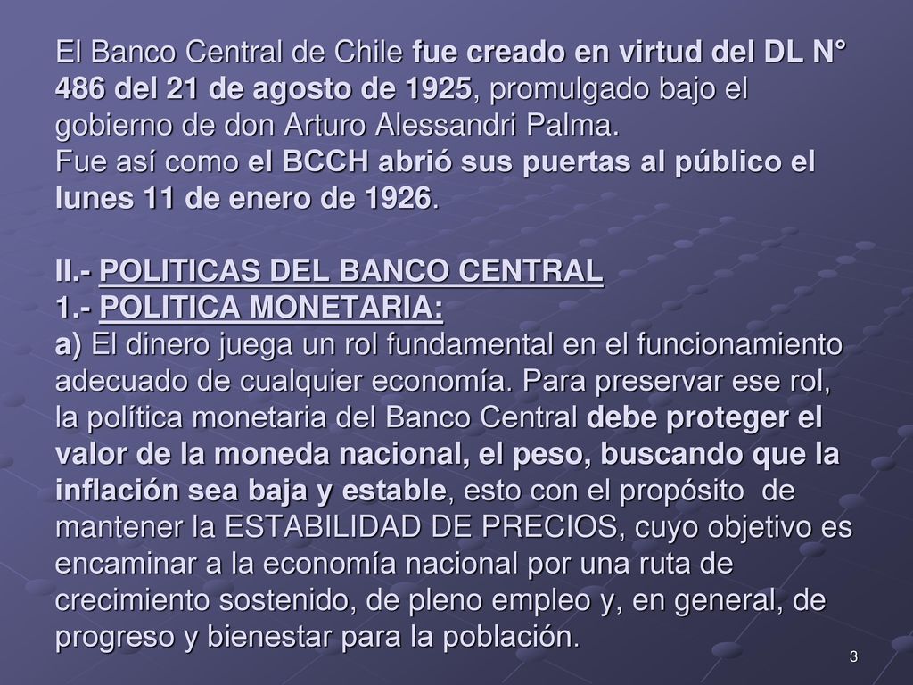 El Banco Central de Chile fue creado en virtud del DL N° 486 del 21 de agosto de 1925, promulgado bajo el gobierno de don Arturo Alessandri Palma. Fue así como el BCCH abrió sus puertas al público el lunes 11 de enero de II.- POLITICAS DEL BANCO CENTRAL 1.- POLITICA MONETARIA: a) El dinero juega un rol fundamental en el funcionamiento adecuado de cualquier economía. Para preservar ese rol, la política monetaria del Banco Central debe proteger el valor de la moneda nacional, el peso, buscando que la inflación sea baja y estable, esto con el propósito de mantener la ESTABILIDAD DE PRECIOS, cuyo objetivo es encaminar a la economía nacional por una ruta de crecimiento sostenido, de pleno empleo y, en general, de progreso y bienestar para la población.